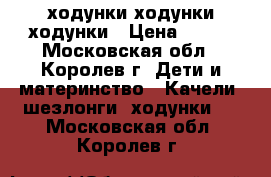 ходунки ходунки ходунки › Цена ­ 300 - Московская обл., Королев г. Дети и материнство » Качели, шезлонги, ходунки   . Московская обл.,Королев г.